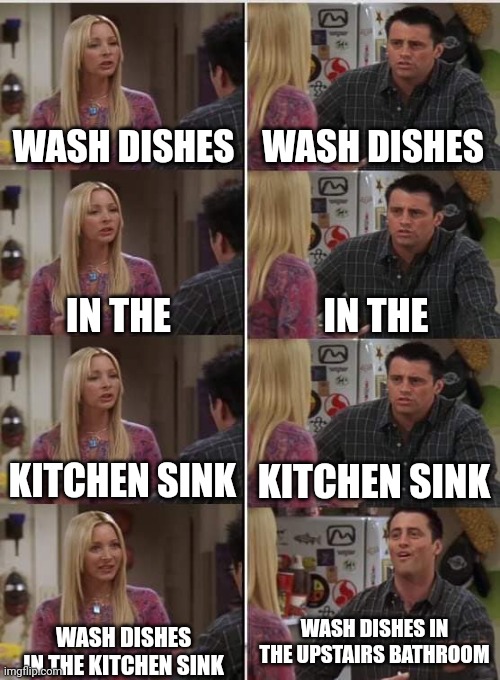 Idiotic balls of endearment | WASH DISHES; WASH DISHES; IN THE; IN THE; KITCHEN SINK; KITCHEN SINK; WASH DISHES IN THE UPSTAIRS BATHROOM; WASH DISHES IN THE KITCHEN SINK | image tagged in phoebe joey,sims logic | made w/ Imgflip meme maker