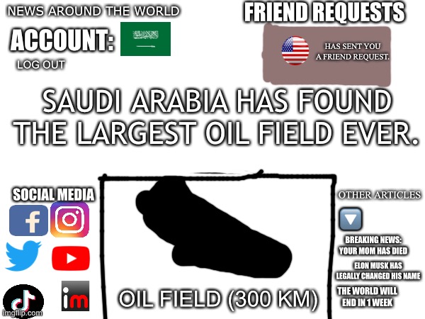 U.S.A has sent you a friend request | FRIEND REQUESTS; NEWS AROUND THE WORLD; ACCOUNT:; HAS SENT YOU A FRIEND REQUEST. LOG OUT; SAUDI ARABIA HAS FOUND THE LARGEST OIL FIELD EVER. SOCIAL MEDIA; OTHER ARTICLES; 🔽; BREAKING NEWS: YOUR MOM HAS DIED; ELON MUSK HAS LEGALLY CHANGED HIS NAME; OIL FIELD (300 KM); THE WORLD WILL END IN 1 WEEK | image tagged in funny,meme,why u looking at tags | made w/ Imgflip meme maker