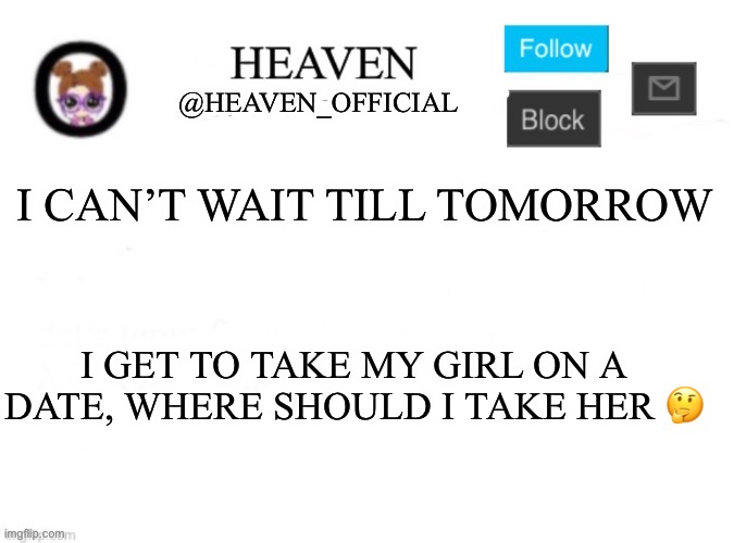 Heaven’s Template | I CAN’T WAIT TILL TOMORROW; I GET TO TAKE MY GIRL ON A DATE, WHERE SHOULD I TAKE HER 🤔 | image tagged in heaven s template | made w/ Imgflip meme maker