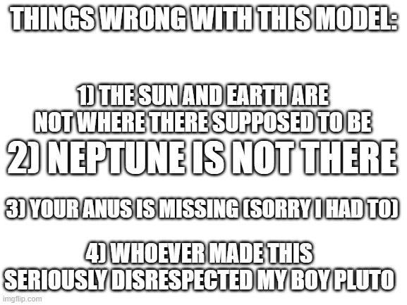 Blank White Template | THINGS WRONG WITH THIS MODEL: 1) THE SUN AND EARTH ARE NOT WHERE THERE SUPPOSED TO BE 2) NEPTUNE IS NOT THERE 3) YOUR ANUS IS MISSING (SORRY | image tagged in blank white template | made w/ Imgflip meme maker