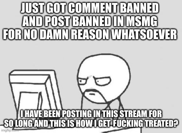 Computer Guy | JUST GOT COMMENT BANNED AND POST BANNED IN MSMG FOR NO DAMN REASON WHATSOEVER; I HAVE BEEN POSTING IN THIS STREAM FOR SO LONG AND THIS IS HOW I GET    UCKING TREATED? F | image tagged in memes,computer guy | made w/ Imgflip meme maker