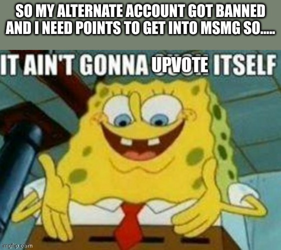 It ain't gonna upvote itself | SO MY ALTERNATE ACCOUNT GOT BANNED AND I NEED POINTS TO GET INTO MSMG SO..... | image tagged in it ain't gonna upvote itself | made w/ Imgflip meme maker
