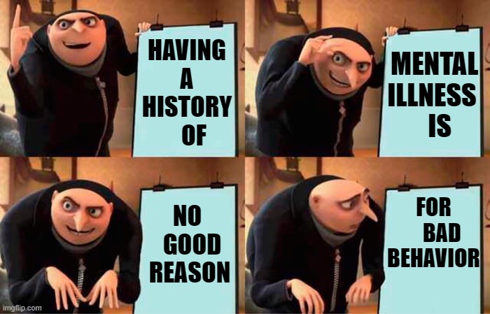 TRUE THAT | HAVING A HISTORY    OF; MENTAL ILLNESS    IS; NO            GOOD           REASON; FOR      BAD BEHAVIOR | image tagged in memes,gru's plan | made w/ Imgflip meme maker
