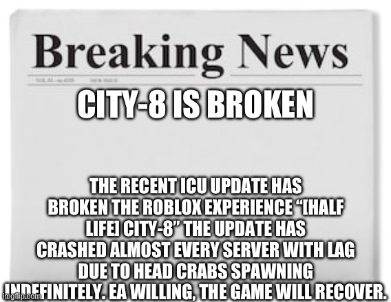 City-8 is unplayable. F in the chat | THE RECENT ICU UPDATE HAS BROKEN THE ROBLOX EXPERIENCE “[HALF LIFE] CITY-8” THE UPDATE HAS CRASHED ALMOST EVERY SERVER WITH LAG DUE TO HEAD CRABS SPAWNING INDEFINITELY. EA WILLING, THE GAME WILL RECOVER. CITY-8 IS BROKEN | image tagged in breaking news,roblox,newspaper | made w/ Imgflip meme maker