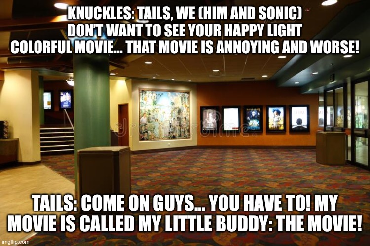 Going to See The My Little Buddy Movie | KNUCKLES: TAILS, WE (HIM AND SONIC) DON’T WANT TO SEE YOUR HAPPY LIGHT COLORFUL MOVIE… THAT MOVIE IS ANNOYING AND WORSE! TAILS: COME ON GUYS… YOU HAVE TO! MY MOVIE IS CALLED MY LITTLE BUDDY: THE MOVIE! | image tagged in movie theater lobby | made w/ Imgflip meme maker