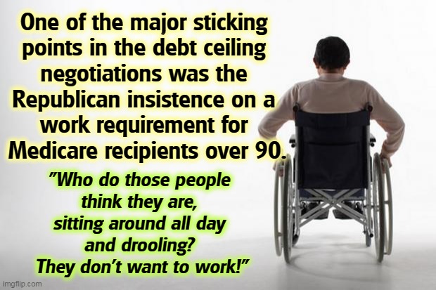 Spending those billionaires' money like that! | One of the major sticking 
points in the debt ceiling 
negotiations was the 
Republican insistence on a 
work requirement for 
Medicare recipients over 90. "Who do those people 
think they are, 
sitting around all day 
and drooling? 
They don't want to work!" | image tagged in wheelchair,old,elderly,work | made w/ Imgflip meme maker