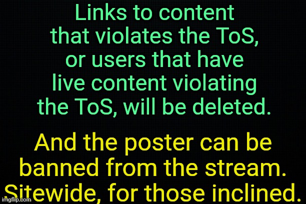 . | Links to content that violates the ToS, or users that have live content violating the ToS, will be deleted. And the poster can be banned from the stream.
Sitewide, for those inclined. | image tagged in the black | made w/ Imgflip meme maker