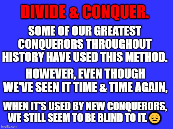 DIVIDE & CONQUER. SOME OF OUR GREATEST CONQUERORS THROUGHOUT HISTORY HAVE USED THIS METHOD. HOWEVER, EVEN THOUGH WE'VE SEEN IT TIME & TIME AGAIN, WHEN IT'S USED BY NEW CONQUERORS, WE STILL SEEM TO BE BLIND TO IT.😞 | made w/ Imgflip meme maker
