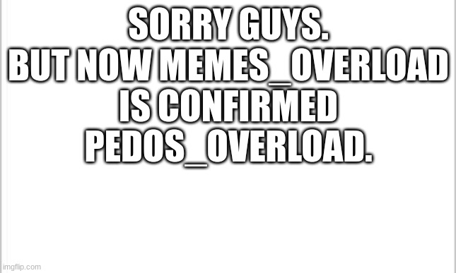 Sorry for the bad news. :( | SORRY GUYS. BUT NOW MEMES_OVERLOAD IS CONFIRMED PEDOS_OVERLOAD. | image tagged in white background | made w/ Imgflip meme maker