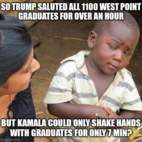 And all the media could talk about was using the 25th amendment as he slowly walked down the ramp | SO TRUMP SALUTED ALL 1100 WEST POINT
GRADUATES FOR OVER AN HOUR; BUT KAMALA COULD ONLY SHAKE HANDS
WITH GRADUATES FOR ONLY 7 MIN? | image tagged in memes,third world skeptical kid,democrats,kamala harris | made w/ Imgflip meme maker