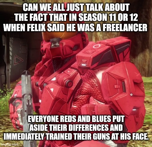 Lmfao | CAN WE ALL JUST TALK ABOUT THE FACT THAT IN SEASON 11 OR 12 WHEN FELIX SAID HE WAS A FREELANCER; EVERYONE REDS AND BLUES PUT ASIDE THEIR DIFFERENCES AND IMMEDIATELY TRAINED THEIR GUNS AT HIS FACE. | image tagged in sarge,rvb | made w/ Imgflip meme maker