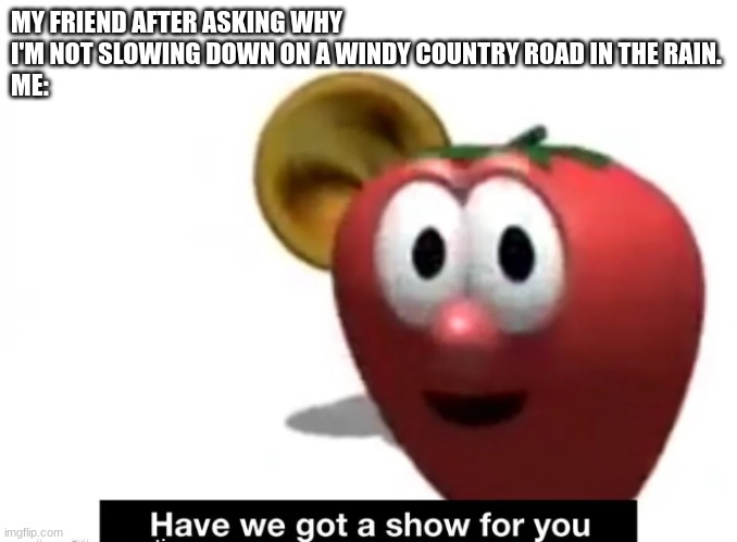 driving | MY FRIEND AFTER ASKING WHY I'M NOT SLOWING DOWN ON A WINDY COUNTRY ROAD IN THE RAIN.
ME: | image tagged in oh boy | made w/ Imgflip meme maker