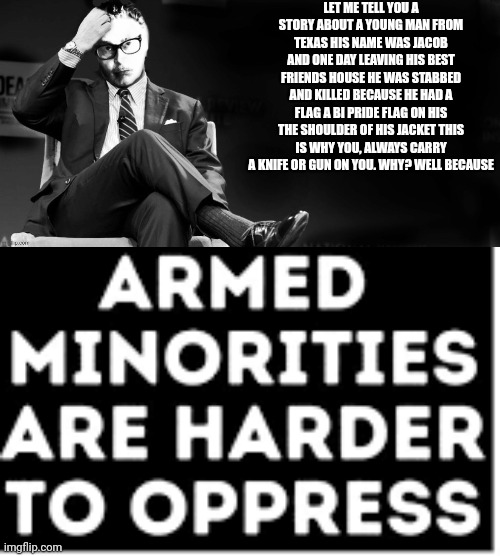 Tw death, guns, knives | LET ME TELL YOU A STORY ABOUT A YOUNG MAN FROM TEXAS HIS NAME WAS JACOB AND ONE DAY LEAVING HIS BEST FRIENDS HOUSE HE WAS STABBED AND KILLED BECAUSE HE HAD A FLAG A BI PRIDE FLAG ON HIS THE SHOULDER OF HIS JACKET THIS IS WHY YOU, ALWAYS CARRY A KNIFE OR GUN ON YOU. WHY? WELL BECAUSE | image tagged in well let me tell you | made w/ Imgflip meme maker