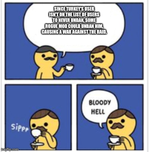 British Bloody Hell | SINCE TURKEY'S USER ISN'T ON THE LIST OF USERS TO NEVER UNBAN, SOME ROGUE MOD COULD UNBAN HIM, CAUSING A WAR AGAINST THE RAID. | image tagged in british bloody hell | made w/ Imgflip meme maker