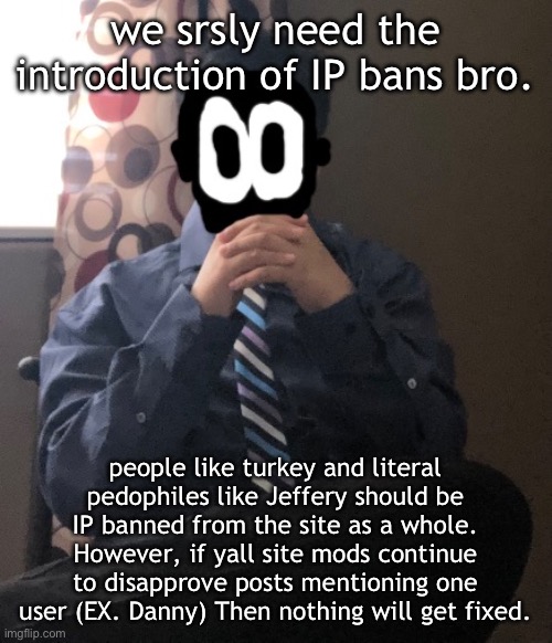 delted but he's badass | we srsly need the introduction of IP bans bro. people like turkey and literal pedophiles like Jeffery should be IP banned from the site as a whole. However, if yall site mods continue to disapprove posts mentioning one user (EX. Danny) Then nothing will get fixed. | image tagged in delted but he's badass | made w/ Imgflip meme maker