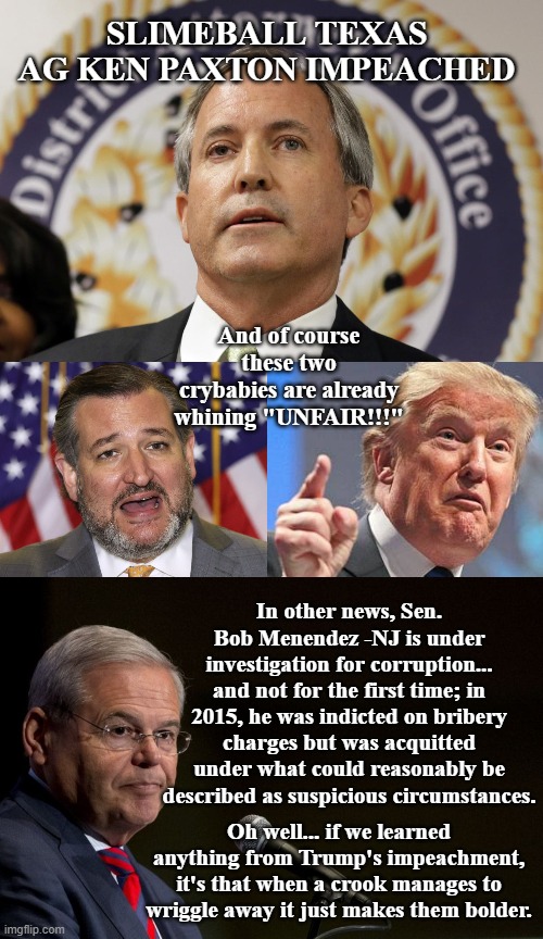 Weirdly, the arguably slimiest person in this meme is not currently under investigation for anything... | SLIMEBALL TEXAS AG KEN PAXTON IMPEACHED; And of course these two crybabies are already whining "UNFAIR!!!"; In other news, Sen. Bob Menendez -NJ is under investigation for corruption... and not for the first time; in 2015, he was indicted on bribery charges but was acquitted under what could reasonably be described as suspicious circumstances. Oh well... if we learned anything from Trump's impeachment, it's that when a crook manages to wriggle away it just makes them bolder. | image tagged in ken paxton,ted cruz village idiot traitor senator republican,angry donald trump finger,senator bob menendez | made w/ Imgflip meme maker