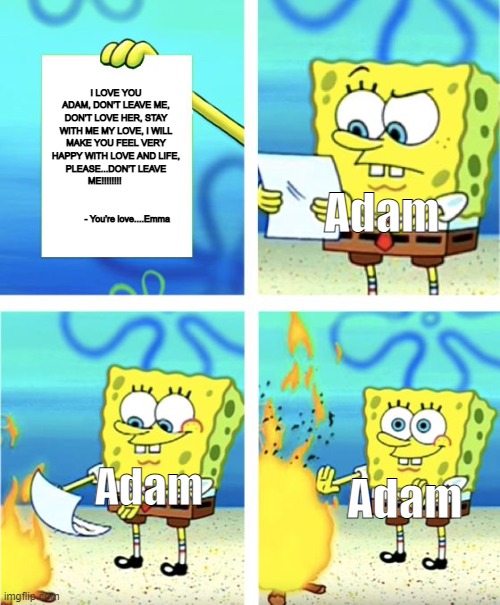 I just had to, because nobody added any yandere stuff for the memes | I LOVE YOU ADAM, DON'T LEAVE ME, DON'T LOVE HER, STAY WITH ME MY LOVE, I WILL MAKE YOU FEEL VERY HAPPY WITH LOVE AND LIFE, PLEASE...DON'T LEAVE ME!!!!!!!!                                                              - You're love....Emma; Adam; Adam; Adam | image tagged in spongebob burning paper,yandergamestuff,loveandhate | made w/ Imgflip meme maker