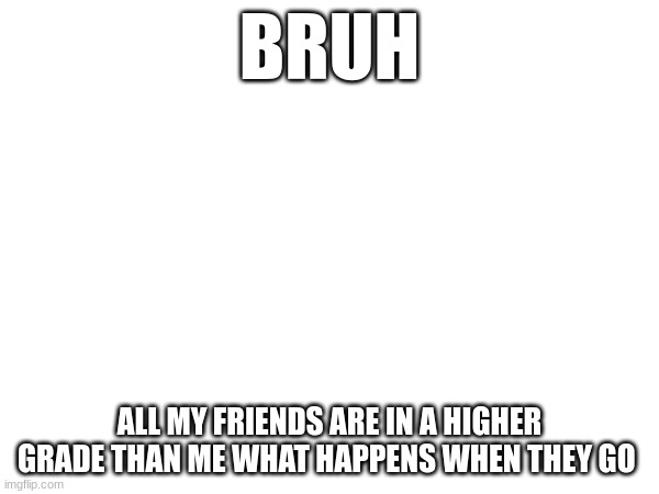 BRUH; ALL MY FRIENDS ARE IN A HIGHER GRADE THAN ME WHAT HAPPENS WHEN THEY GO | image tagged in middle school | made w/ Imgflip meme maker