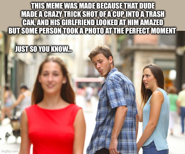 FYI | THIS MEME WAS MADE BECAUSE THAT DUDE MADE A CRAZY TRICK SHOT OF A CUP INTO A TRASH CAN, AND HIS GIRLFRIEND LOOKED AT HIM AMAZED BUT SOME PERSON TOOK A PHOTO AT THE PERFECT MOMENT; JUST SO YOU KNOW… | image tagged in memes,distracted boyfriend | made w/ Imgflip meme maker