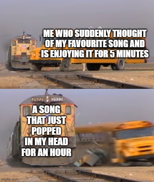 My brain told me to make this so yea | ME WHO SUDDENLY THOUGHT OF MY FAVOURITE SONG AND IS ENJOYING IT FOR 5 MINUTES; A SONG THAT JUST POPPED IN MY HEAD FOR AN HOUR | image tagged in a train hitting a school bus | made w/ Imgflip meme maker