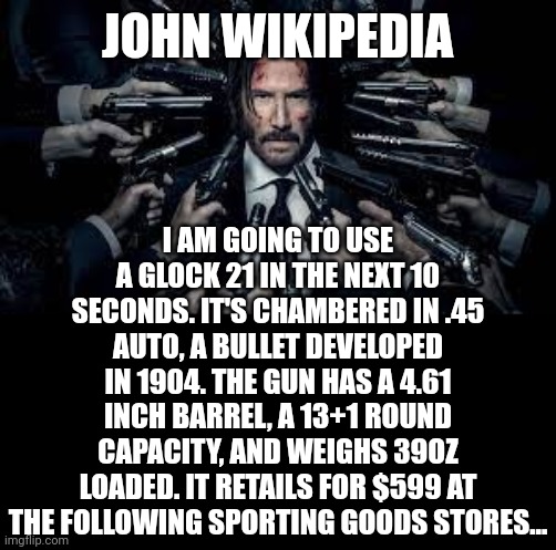 When will we get the John Wikipedia film we deserve? | JOHN WIKIPEDIA; I AM GOING TO USE A GLOCK 21 IN THE NEXT 10 SECONDS. IT'S CHAMBERED IN .45 AUTO, A BULLET DEVELOPED IN 1904. THE GUN HAS A 4.61 INCH BARREL, A 13+1 ROUND CAPACITY, AND WEIGHS 39OZ LOADED. IT RETAILS FOR $599 AT THE FOLLOWING SPORTING GOODS STORES... | image tagged in john wick surrounded by guns,movies,wikipedia,funny memes,hollywood,keanu reeves | made w/ Imgflip meme maker
