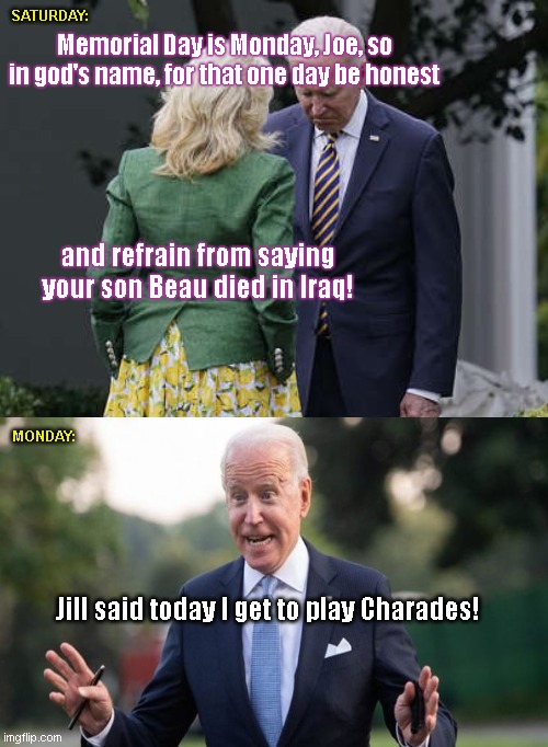Only way to keep Joe from lying through his teeth | SATURDAY:; Memorial Day is Monday, Joe, so in god's name, for that one day be honest; and refrain from saying your son Beau died in Iraq! MONDAY:; Jill said today I get to play Charades! | image tagged in jill biden for the love of god joe,joe biden,lying biden,memorial day,satire,political humor | made w/ Imgflip meme maker