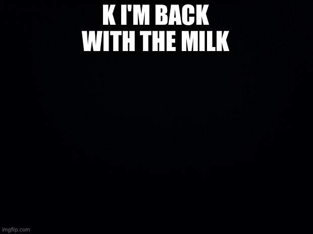 Black background | K I'M BACK WITH THE MILK | image tagged in black background | made w/ Imgflip meme maker