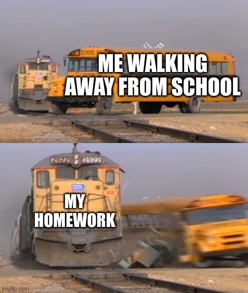 A train hitting a school bus | ME WALKING AWAY FROM SCHOOL; MY HOMEWORK | image tagged in a train hitting a school bus | made w/ Imgflip meme maker