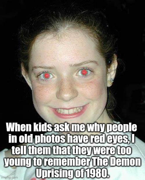 Red Eyes | When kids ask me why people 
in old photos have red eyes, I 
tell them that they were too 
young to remember The Demon
Uprising of 1980. | image tagged in photos,red eyes | made w/ Imgflip meme maker