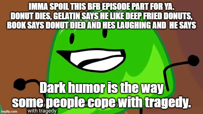 dark humor is the way some people cope with tragedy | IMMA SPOIL THIS BFB EPISODE PART FOR YA. DONUT DIES, GELATIN SAYS HE LIKE DEEP FRIED DONUTS, BOOK SAYS DONUT DIED AND HES LAUGHING AND  HE SAYS; Dark humor is the way some people cope with tragedy. | image tagged in dark humor is the way some people cope with tragedy | made w/ Imgflip meme maker