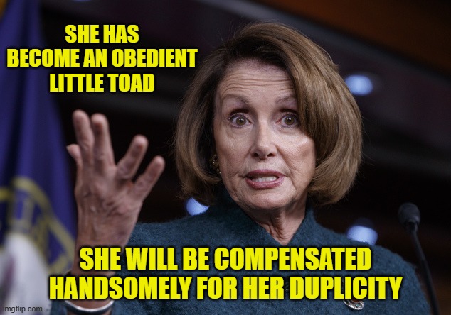 Good old Nancy Pelosi | SHE HAS BECOME AN OBEDIENT LITTLE TOAD SHE WILL BE COMPENSATED HANDSOMELY FOR HER DUPLICITY | image tagged in good old nancy pelosi | made w/ Imgflip meme maker