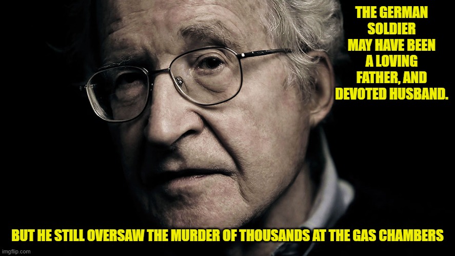 Noam Chomsky | THE GERMAN SOLDIER MAY HAVE BEEN A LOVING FATHER, AND DEVOTED HUSBAND. BUT HE STILL OVERSAW THE MURDER OF THOUSANDS AT THE GAS CHAMBERS | image tagged in noam chomsky | made w/ Imgflip meme maker