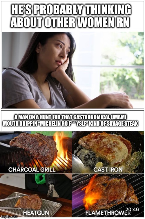 Woman sad, man pursuing his life goals | HE’S PROBABLY THINKING ABOUT OTHER WOMEN RN; A MAN ON A HUNT FOR THAT GASTRONOMICAL UMAMI MOUTH DRIPPIN “MICHELIN GO F*** YSLF” KIND OF SAVAGE STEAK | image tagged in double blank | made w/ Imgflip meme maker