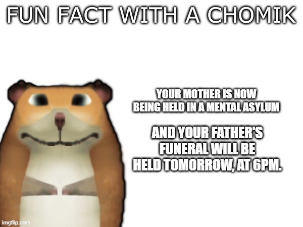 Hope you learnt! | YOUR MOTHER IS NOW BEING HELD IN A MENTAL ASYLUM; AND YOUR FATHER'S FUNERAL WILL BE HELD TOMORROW, AT 6PM. | image tagged in fun fact with a chomik | made w/ Imgflip meme maker