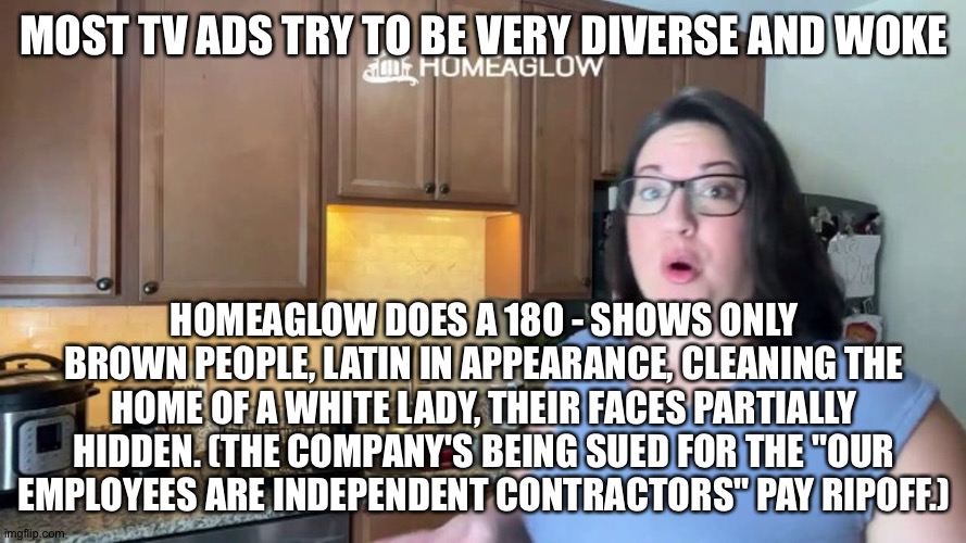 MOST TV ADS TRY TO BE VERY DIVERSE AND WOKE; HOMEAGLOW DOES A 180 - SHOWS ONLY BROWN PEOPLE, LATIN IN APPEARANCE, CLEANING THE HOME OF A WHITE LADY, THEIR FACES PARTIALLY HIDDEN. (THE COMPANY'S BEING SUED FOR THE "OUR EMPLOYEES ARE INDEPENDENT CONTRACTORS" PAY RIPOFF.) | image tagged in memes | made w/ Imgflip meme maker