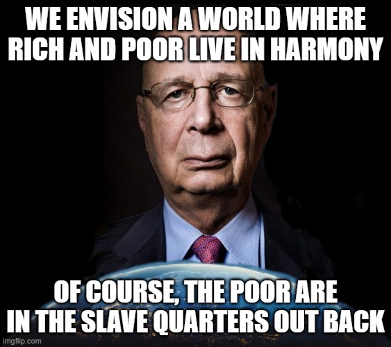 klaus schwab world economic forum world wef own nothing | WE ENVISION A WORLD WHERE RICH AND POOR LIVE IN HARMONY; OF COURSE, THE POOR ARE IN THE SLAVE QUARTERS OUT BACK | image tagged in klaus schwab world economic forum world wef own nothing | made w/ Imgflip meme maker