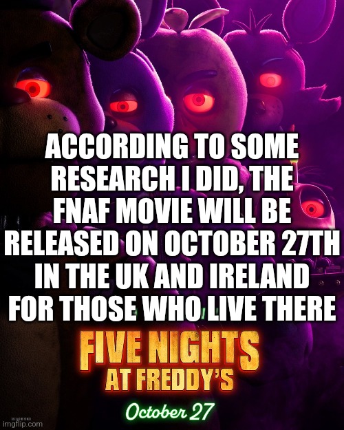 Or That's What My Research Says | ACCORDING TO SOME RESEARCH I DID, THE FNAF MOVIE WILL BE RELEASED ON OCTOBER 27TH IN THE UK AND IRELAND FOR THOSE WHO LIVE THERE | image tagged in fnaf movie in uk and ireland | made w/ Imgflip meme maker