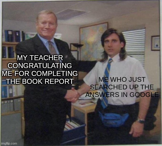 based on a true story in 4th grade | MY TEACHER CONGRATULATING ME FOR COMPLETING THE BOOK REPORT; ME WHO JUST SEARCHED UP THE ANSWERS IN GOOGLE | image tagged in the office handshake,school,google | made w/ Imgflip meme maker