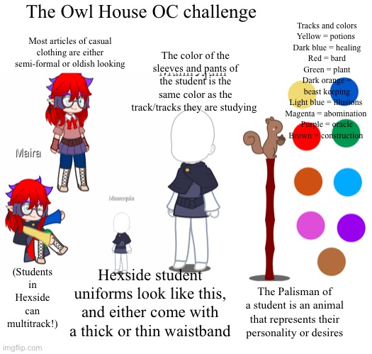 OC challenge! I wanted to join the old trend(yes, this was pain) I DON’T OWN THE OWL HOUSE BTW GO WATCH IT ON DISNEY+ | The Owl House OC challenge; Tracks and colors
Yellow = potions 
Dark blue = healing
Red = bard
Green = plant
Dark orange = beast keeping
Light blue = illusions 
Magenta = abomination 
Purple = oracle
Brown = construction; The color of the sleeves and pants of the student is the same color as the track/tracks they are studying; Most articles of casual clothing are either semi-formal or oldish looking; (Students in Hexside can multitrack!); Hexside student uniforms look like this, and either come with a thick or thin waistband; The Palisman of a student is an animal that represents their personality or desires | made w/ Imgflip meme maker