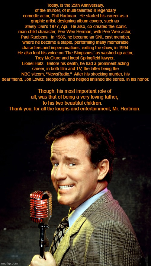 The Hart & Soul Man: Remembering the late, great Phil Hartman – 25 Years Later | Today, is the 25th Anniversary, of the murder, of multi-talented & legendary comedic actor, Phil Hartman.  He started his career as a graphic artist, designing album covers, such as 
Steely Dan's 1977, Aja.  He also, co-created the iconic man-child character, Pee-Wee Herman, with Pee-Wee actor, 
Paul Ruebens.  In 1986, he became an SNL cast member, where he became a staple, performing many memorable characters and impersonations, exiting the show, in 1994.  He also lent his voice on 'The Simpsons,' as washed-up actor, 
Troy McClure and inept Springfield lawyer, 
Lionel Hutz.  Before his death, he had a prominent acting career, in both film and TV, the latter being the NBC sitcom, "NewsRadio."  After his shocking murder, his dear friend, Jon Lovitz, stepped-in, and helped finished the series, in his honor. Though, his most important role of all, was that of being a very loving father, to his two beautiful children.   
Thank you, for all the laughs and entertainment, Mr. Hartman. | image tagged in legacy,comedy genius,actor,saturday night live,the simpsons,peewee herman | made w/ Imgflip meme maker
