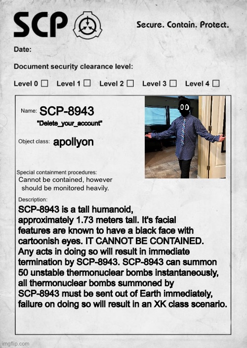 bored | SCP-8943; "Delete_your_account"; apollyon; Cannot be contained, however should be monitored heavily. SCP-8943 is a tall humanoid, approximately 1.73 meters tall. It's facial features are known to have a black face with cartoonish eyes. IT CANNOT BE CONTAINED. Any acts in doing so will result in immediate termination by SCP-8943. SCP-8943 can summon 50 unstable thermonuclear bombs instantaneously, all thermonuclear bombs summoned by SCP-8943 must be sent out of Earth immediately, failure on doing so will result in an XK class scenario. | image tagged in scp document | made w/ Imgflip meme maker