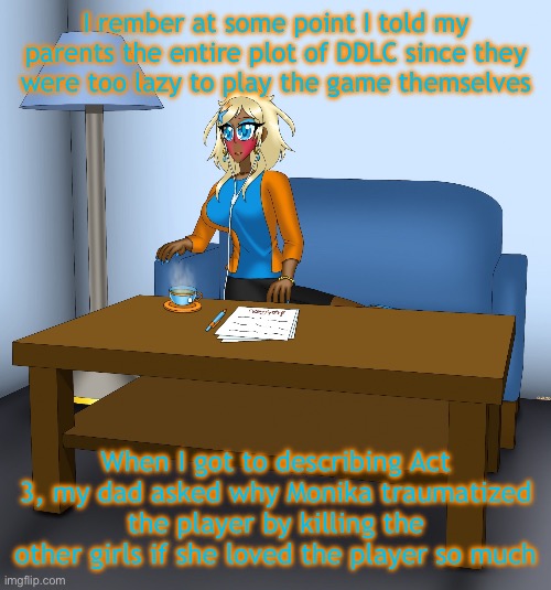 Musume chilling | I rember at some point I told my parents the entire plot of DDLC since they were too lazy to play the game themselves; When I got to describing Act 3, my dad asked why Monika traumatized the player by killing the other girls if she loved the player so much | image tagged in musume chilling | made w/ Imgflip meme maker