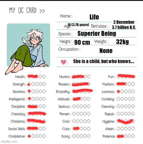 might as well do her | Life; 2 December 3.7 billion B.C. 10 (3.7B years); Superior Being; 32kg; 90 cm; None; She is a child, but who knows.... | image tagged in my oc card | made w/ Imgflip meme maker
