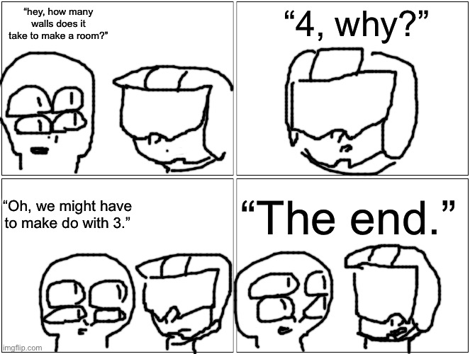 I wanted to make a comic too I guess | “hey, how many walls does it take to make a room?”; “4, why?”; “The end.”; “Oh, we might have to make do with 3.” | image tagged in memes,blank comic panel 2x2 | made w/ Imgflip meme maker