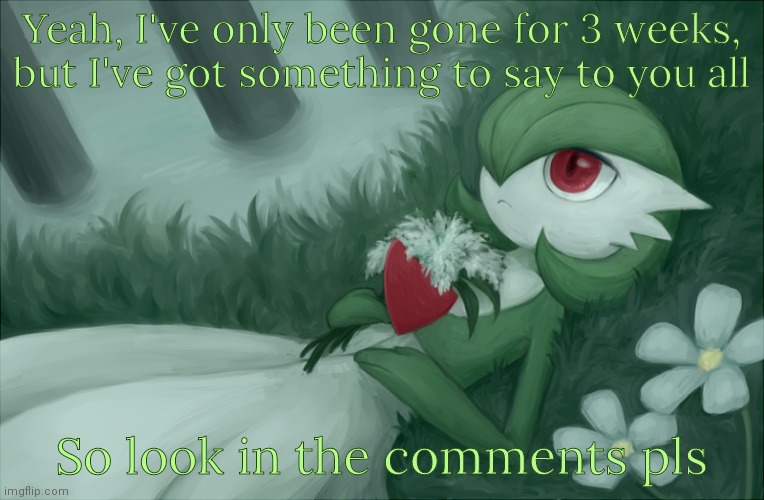 Gardevoir lying in the grass | Yeah, I've only been gone for 3 weeks, but I've got something to say to you all; So look in the comments pls | image tagged in gardevoir lying in the grass | made w/ Imgflip meme maker