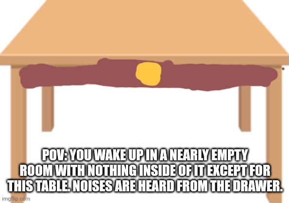No op oc's, no killing what's inside of the table although hurting is allowed, idk what else | POV: YOU WAKE UP IN A NEARLY EMPTY ROOM WITH NOTHING INSIDE OF IT EXCEPT FOR THIS TABLE. NOISES ARE HEARD FROM THE DRAWER. | image tagged in table | made w/ Imgflip meme maker