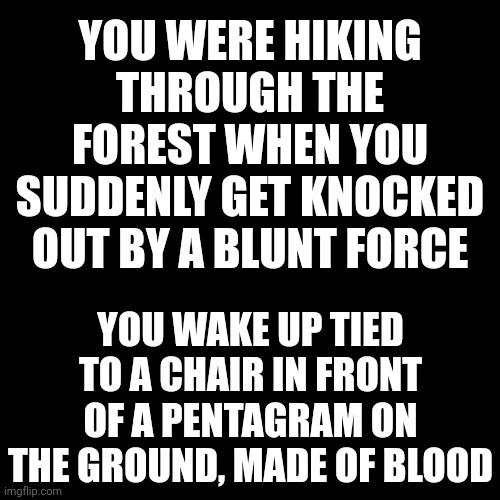 No op or joke ocs, horror rp | YOU WERE HIKING THROUGH THE FOREST WHEN YOU SUDDENLY GET KNOCKED OUT BY A BLUNT FORCE; YOU WAKE UP TIED TO A CHAIR IN FRONT OF A PENTAGRAM ON THE GROUND, MADE OF BLOOD | image tagged in memes,blank transparent square,aaaaaaaaaaaaaaaaaaaaaaaaaaa | made w/ Imgflip meme maker