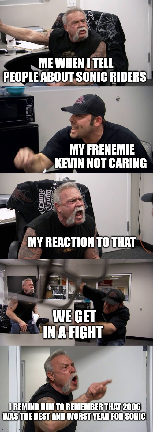 Fighting over Sonic riders and it's fame | ME WHEN I TELL PEOPLE ABOUT SONIC RIDERS; MY FRENEMIE KEVIN NOT CARING; MY REACTION TO THAT; WE GET IN A FIGHT; I REMIND HIM TO REMEMBER THAT 2006 WAS THE BEST AND WORST YEAR FOR SONIC | image tagged in memes,american chopper argument,funny memes,sonic riders | made w/ Imgflip meme maker