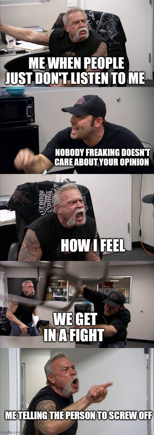 Nobody wants to listen to opinions anymore | ME WHEN PEOPLE JUST DON'T LISTEN TO ME; NOBODY FREAKING DOESN'T CARE ABOUT YOUR OPINION; HOW I FEEL; WE GET IN A FIGHT; ME TELLING THE PERSON TO SCREW OFF | image tagged in memes,american chopper argument,nobody likes your opinion,nobody likes opinions,funny meme,funny memes | made w/ Imgflip meme maker
