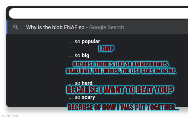 I googled myself. | I AM? BECAUSE THERE'S LIKE 48 ANIMATRONICS, HAND UNIT, TAR, WIRES, THE LIST GOES ON IN ME, BECAUSE I WANT TO BEAT YOU? BECAUSE OF HOW I WAS PUT TOGETHER... | image tagged in google,stay blobby | made w/ Imgflip meme maker